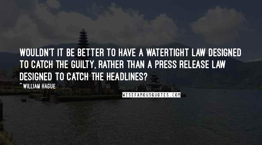 William Hague Quotes: Wouldn't it be better to have a watertight law designed to catch the guilty, rather than a press release law designed to catch the headlines?