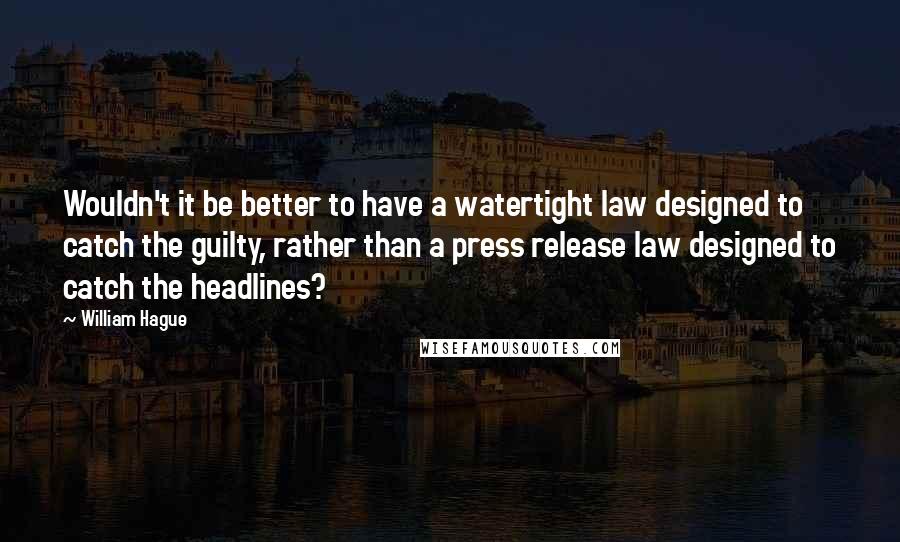 William Hague Quotes: Wouldn't it be better to have a watertight law designed to catch the guilty, rather than a press release law designed to catch the headlines?