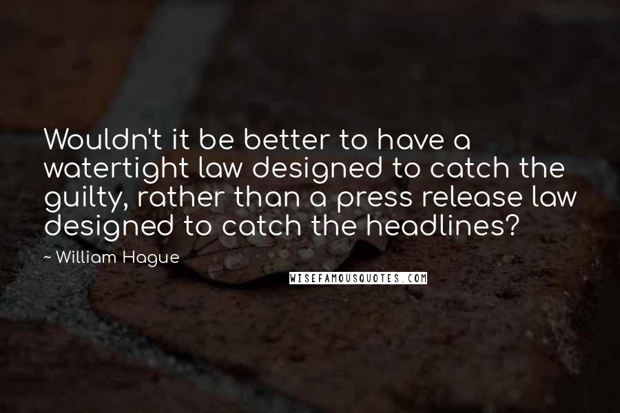 William Hague Quotes: Wouldn't it be better to have a watertight law designed to catch the guilty, rather than a press release law designed to catch the headlines?