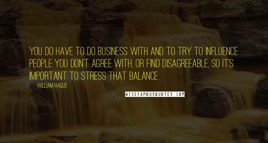 William Hague Quotes: You do have to do business with and to try to influence people you don't agree with, or find disagreeable, so it's important to stress that balance.