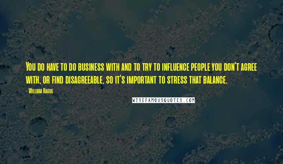 William Hague Quotes: You do have to do business with and to try to influence people you don't agree with, or find disagreeable, so it's important to stress that balance.