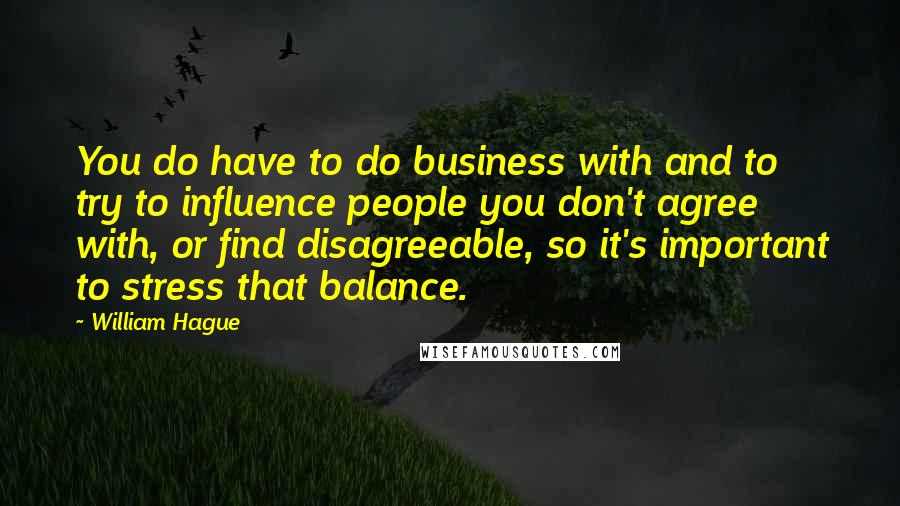 William Hague Quotes: You do have to do business with and to try to influence people you don't agree with, or find disagreeable, so it's important to stress that balance.