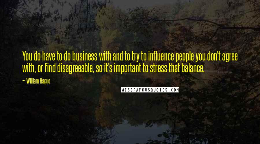 William Hague Quotes: You do have to do business with and to try to influence people you don't agree with, or find disagreeable, so it's important to stress that balance.