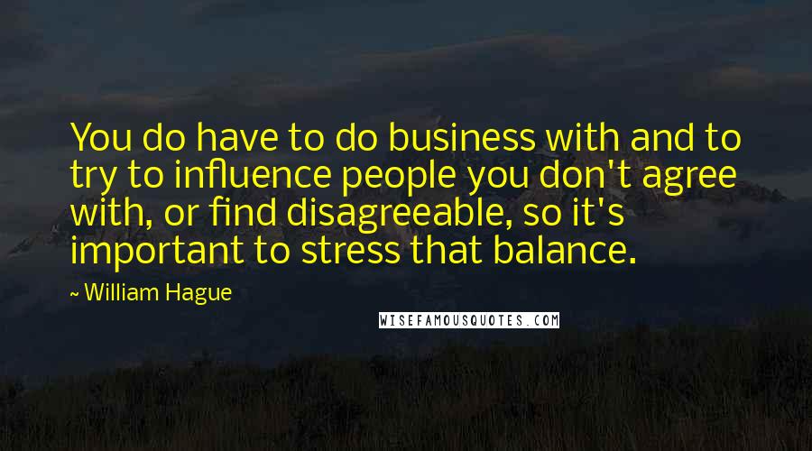William Hague Quotes: You do have to do business with and to try to influence people you don't agree with, or find disagreeable, so it's important to stress that balance.