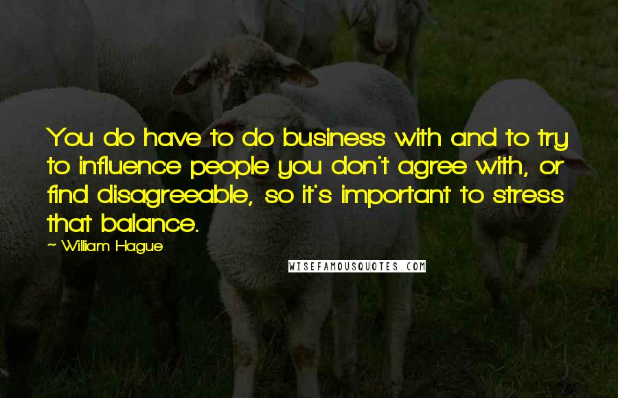 William Hague Quotes: You do have to do business with and to try to influence people you don't agree with, or find disagreeable, so it's important to stress that balance.