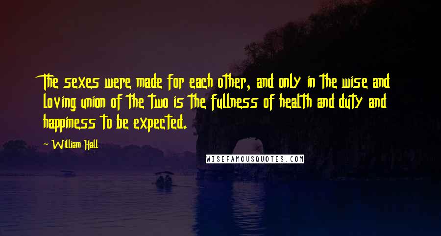 William Hall Quotes: The sexes were made for each other, and only in the wise and loving union of the two is the fullness of health and duty and happiness to be expected.