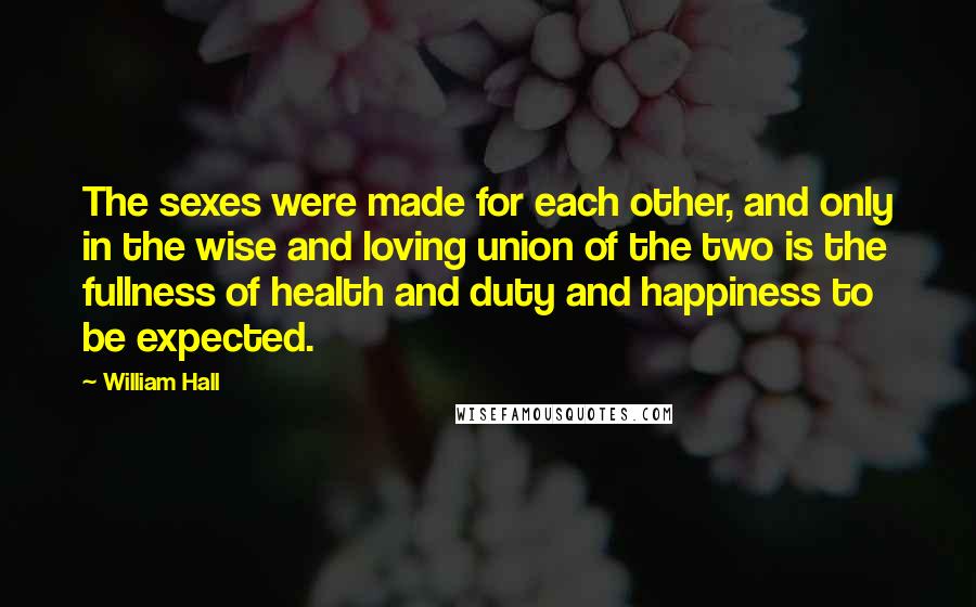 William Hall Quotes: The sexes were made for each other, and only in the wise and loving union of the two is the fullness of health and duty and happiness to be expected.