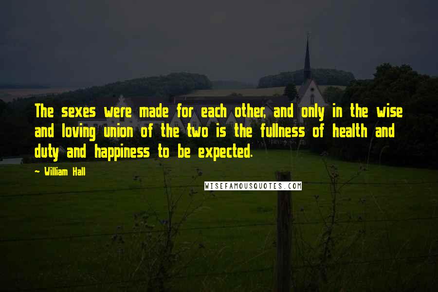 William Hall Quotes: The sexes were made for each other, and only in the wise and loving union of the two is the fullness of health and duty and happiness to be expected.