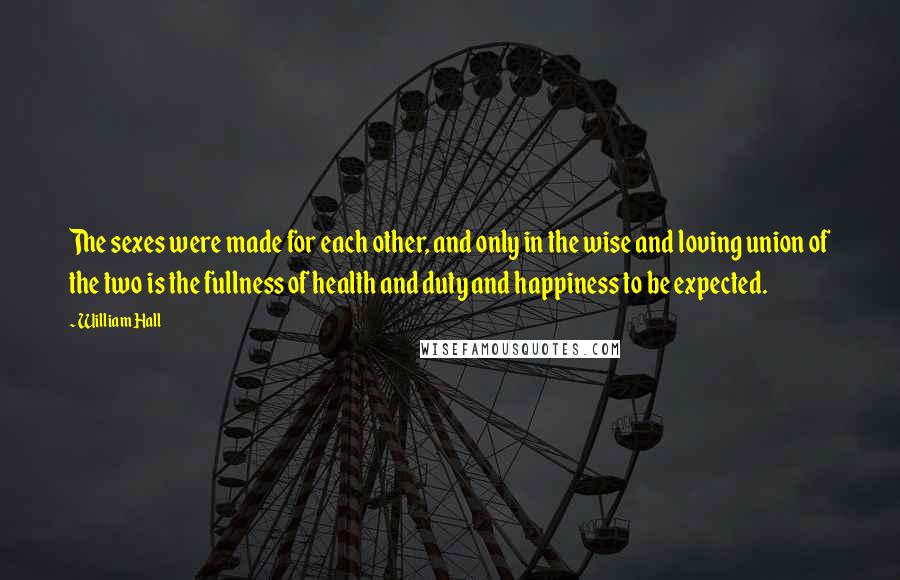 William Hall Quotes: The sexes were made for each other, and only in the wise and loving union of the two is the fullness of health and duty and happiness to be expected.