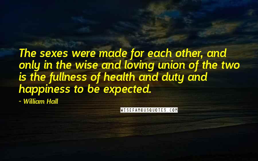 William Hall Quotes: The sexes were made for each other, and only in the wise and loving union of the two is the fullness of health and duty and happiness to be expected.