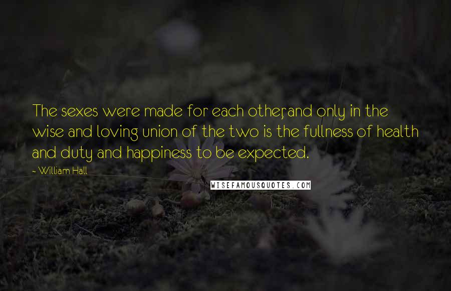 William Hall Quotes: The sexes were made for each other, and only in the wise and loving union of the two is the fullness of health and duty and happiness to be expected.