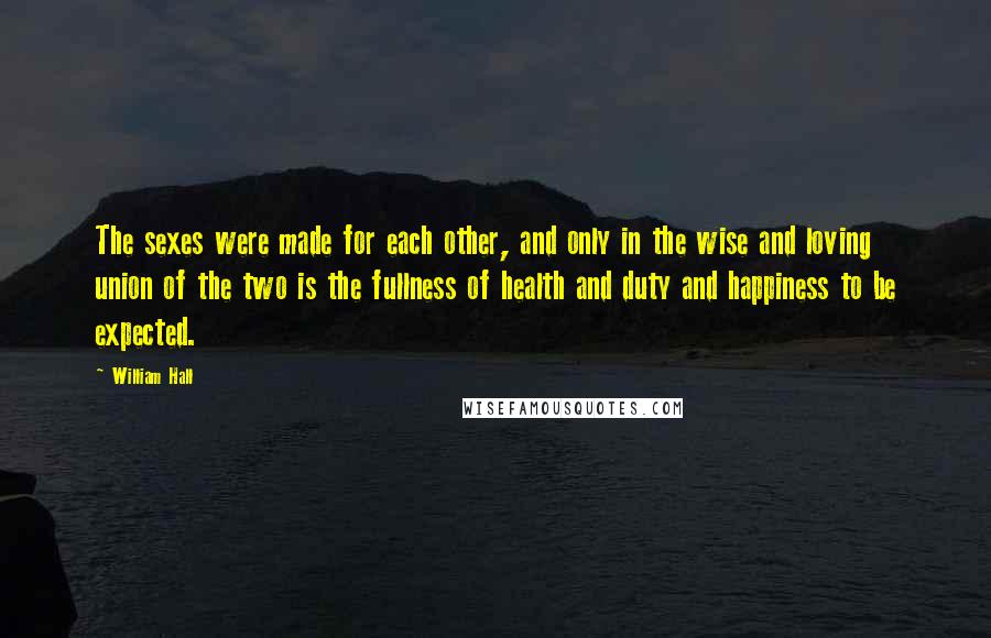 William Hall Quotes: The sexes were made for each other, and only in the wise and loving union of the two is the fullness of health and duty and happiness to be expected.