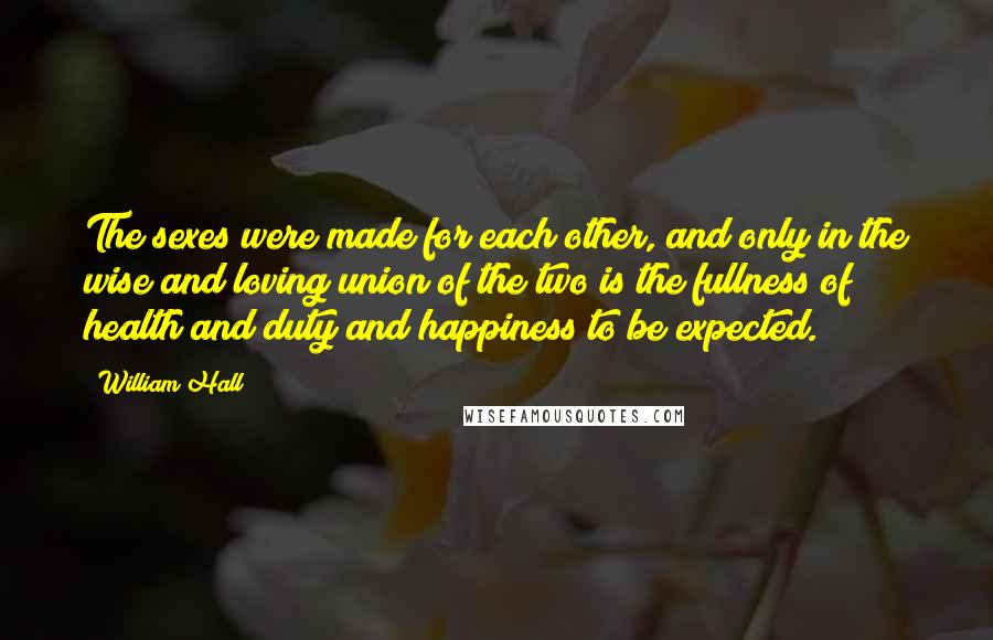 William Hall Quotes: The sexes were made for each other, and only in the wise and loving union of the two is the fullness of health and duty and happiness to be expected.