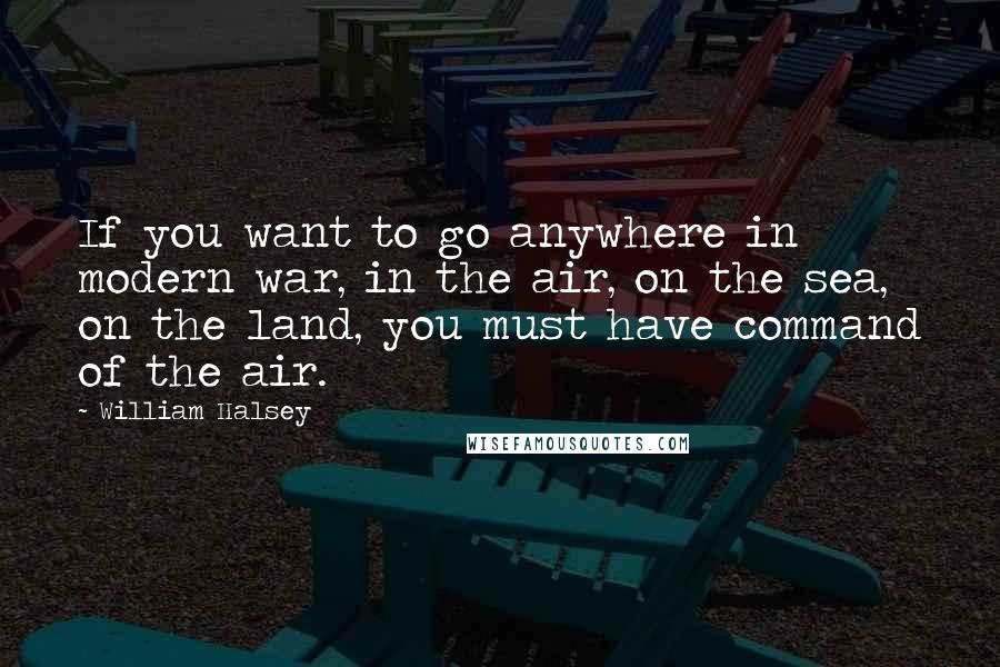 William Halsey Quotes: If you want to go anywhere in modern war, in the air, on the sea, on the land, you must have command of the air.