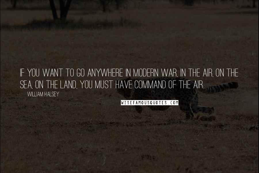 William Halsey Quotes: If you want to go anywhere in modern war, in the air, on the sea, on the land, you must have command of the air.