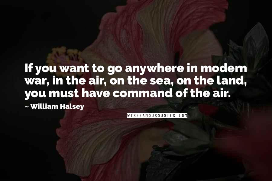 William Halsey Quotes: If you want to go anywhere in modern war, in the air, on the sea, on the land, you must have command of the air.