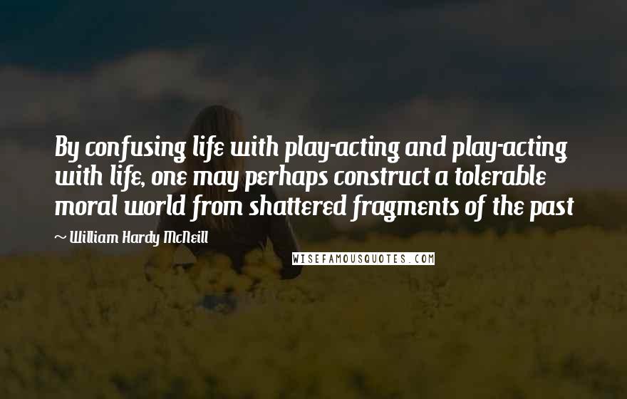 William Hardy McNeill Quotes: By confusing life with play-acting and play-acting with life, one may perhaps construct a tolerable moral world from shattered fragments of the past