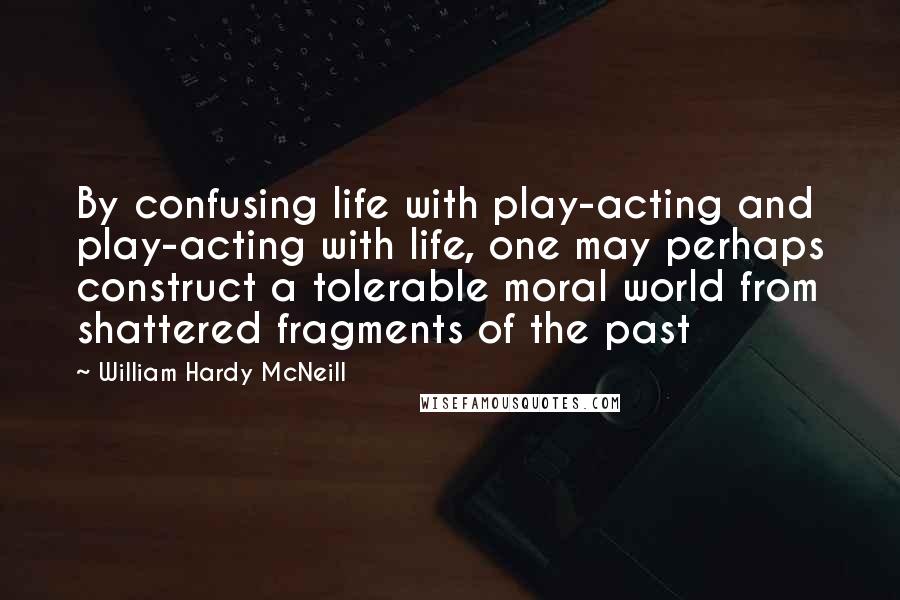 William Hardy McNeill Quotes: By confusing life with play-acting and play-acting with life, one may perhaps construct a tolerable moral world from shattered fragments of the past