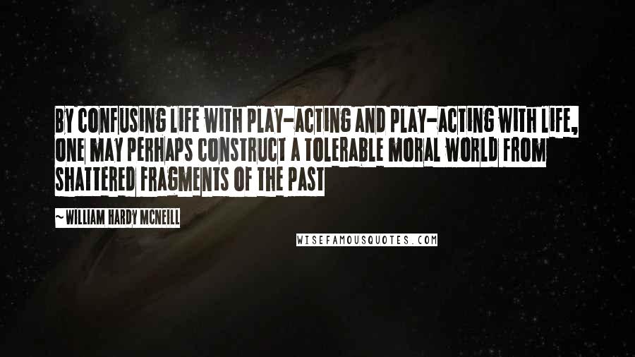 William Hardy McNeill Quotes: By confusing life with play-acting and play-acting with life, one may perhaps construct a tolerable moral world from shattered fragments of the past