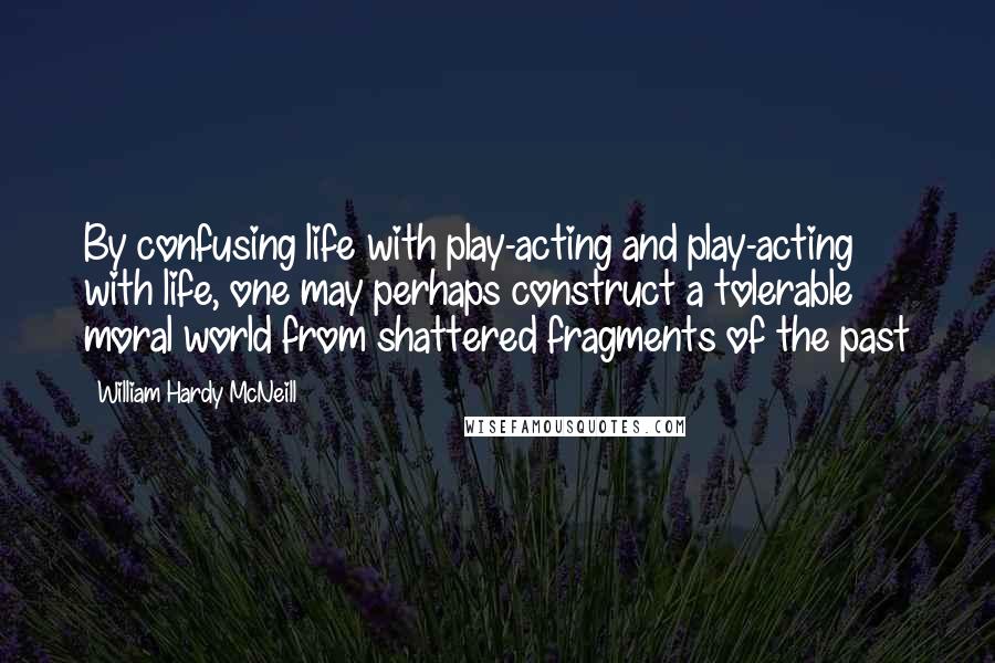 William Hardy McNeill Quotes: By confusing life with play-acting and play-acting with life, one may perhaps construct a tolerable moral world from shattered fragments of the past