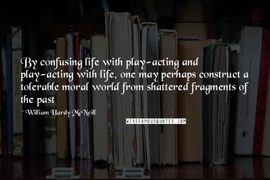 William Hardy McNeill Quotes: By confusing life with play-acting and play-acting with life, one may perhaps construct a tolerable moral world from shattered fragments of the past