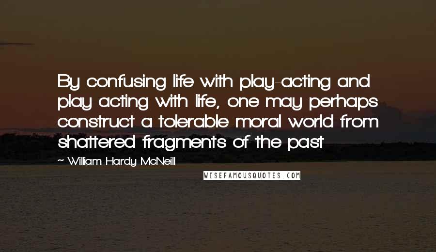 William Hardy McNeill Quotes: By confusing life with play-acting and play-acting with life, one may perhaps construct a tolerable moral world from shattered fragments of the past