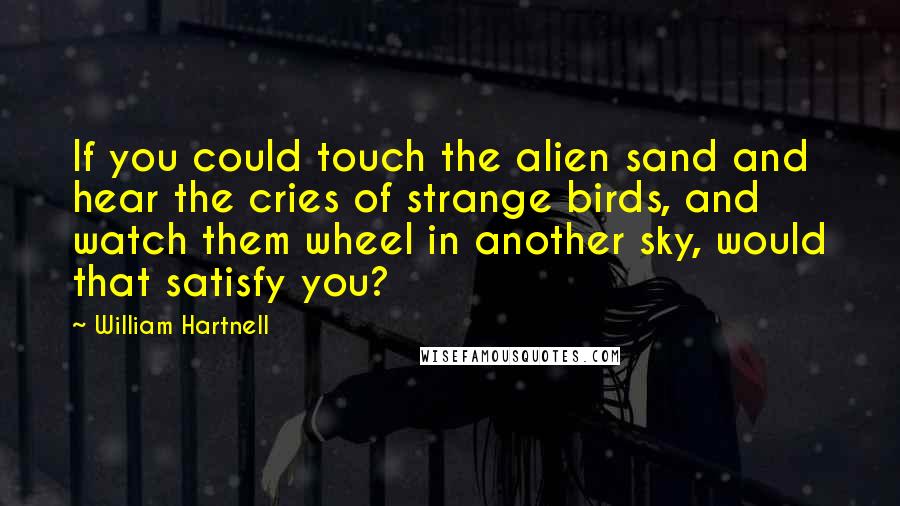 William Hartnell Quotes: If you could touch the alien sand and hear the cries of strange birds, and watch them wheel in another sky, would that satisfy you?