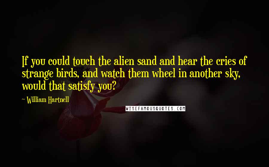 William Hartnell Quotes: If you could touch the alien sand and hear the cries of strange birds, and watch them wheel in another sky, would that satisfy you?