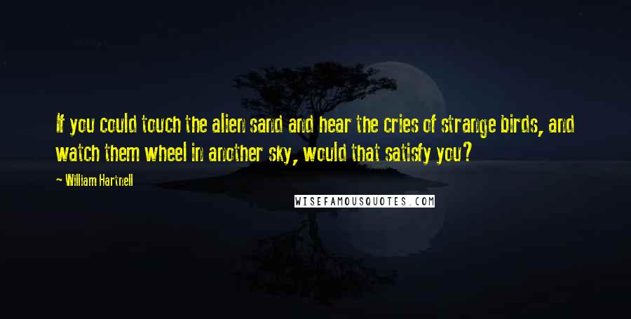 William Hartnell Quotes: If you could touch the alien sand and hear the cries of strange birds, and watch them wheel in another sky, would that satisfy you?