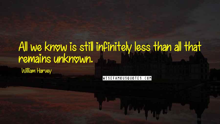William Harvey Quotes: All we know is still infinitely less than all that remains unknown.
