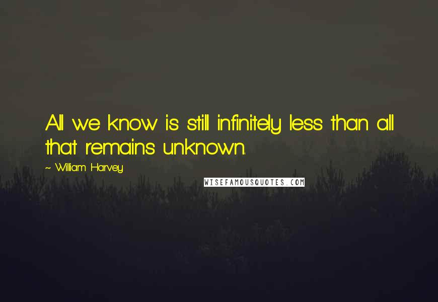 William Harvey Quotes: All we know is still infinitely less than all that remains unknown.