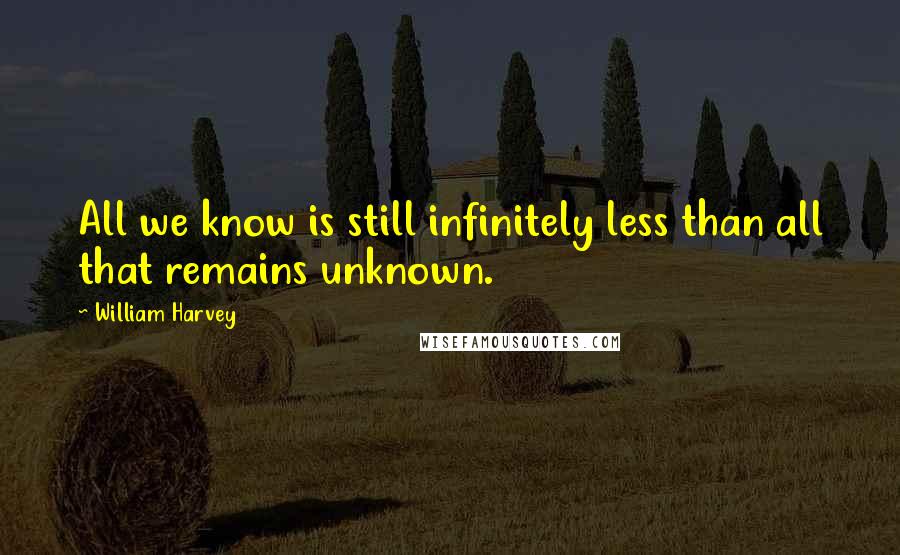 William Harvey Quotes: All we know is still infinitely less than all that remains unknown.