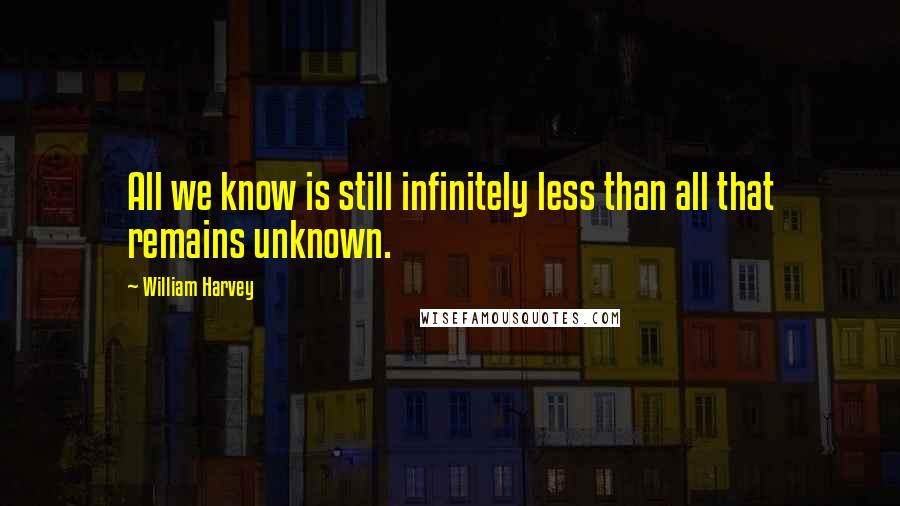 William Harvey Quotes: All we know is still infinitely less than all that remains unknown.