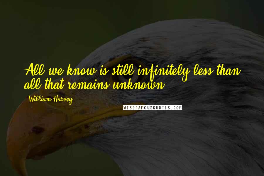 William Harvey Quotes: All we know is still infinitely less than all that remains unknown.