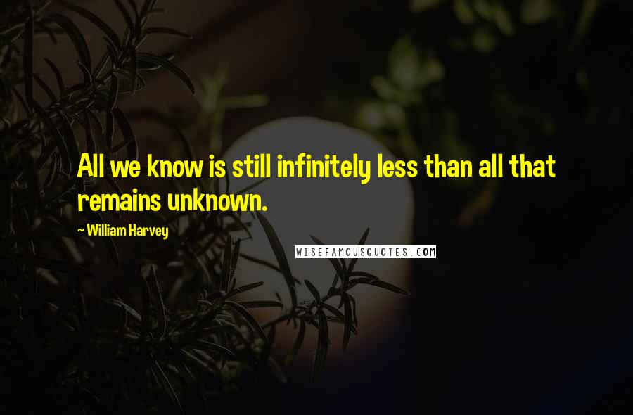 William Harvey Quotes: All we know is still infinitely less than all that remains unknown.