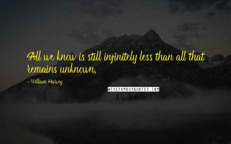William Harvey Quotes: All we know is still infinitely less than all that remains unknown.