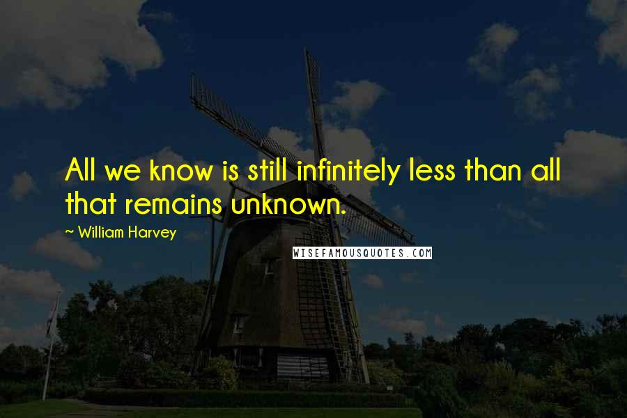 William Harvey Quotes: All we know is still infinitely less than all that remains unknown.