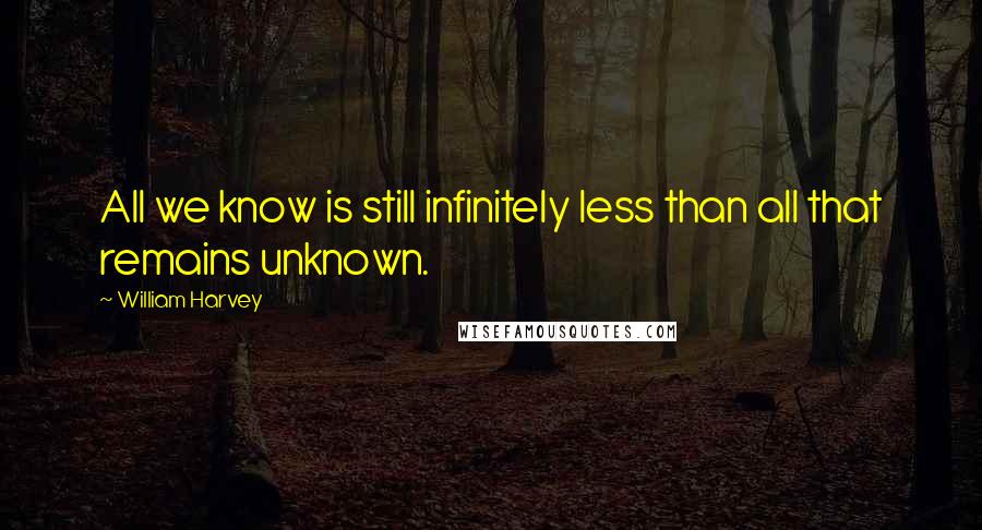 William Harvey Quotes: All we know is still infinitely less than all that remains unknown.