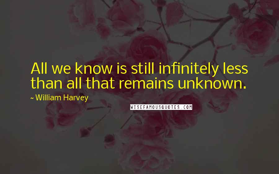 William Harvey Quotes: All we know is still infinitely less than all that remains unknown.