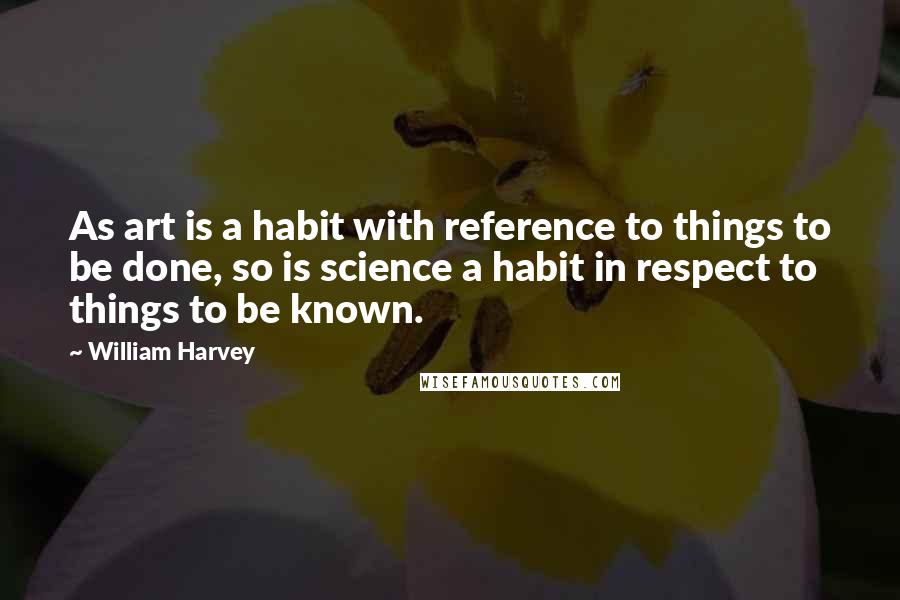 William Harvey Quotes: As art is a habit with reference to things to be done, so is science a habit in respect to things to be known.
