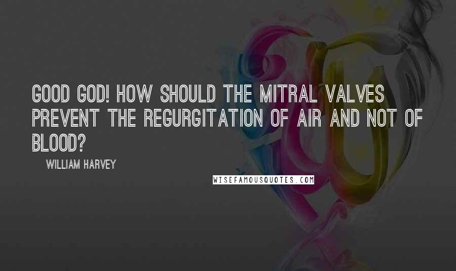 William Harvey Quotes: Good God! how should the mitral valves prevent the regurgitation of air and not of blood?
