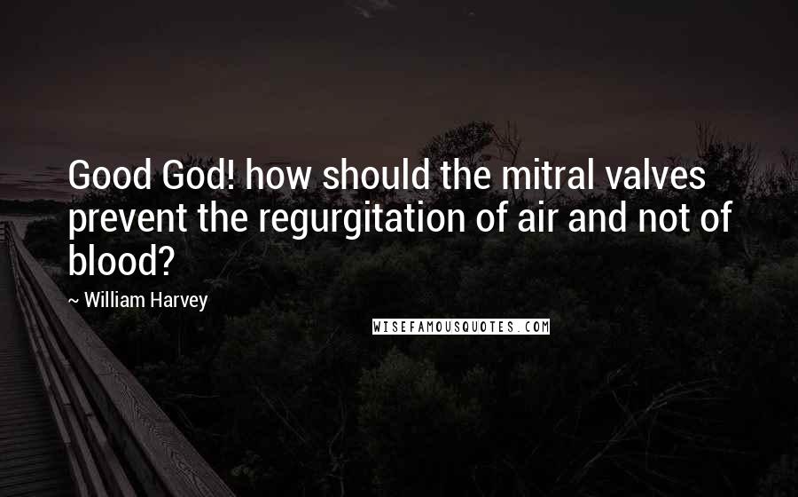 William Harvey Quotes: Good God! how should the mitral valves prevent the regurgitation of air and not of blood?