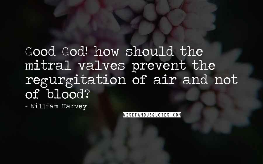 William Harvey Quotes: Good God! how should the mitral valves prevent the regurgitation of air and not of blood?