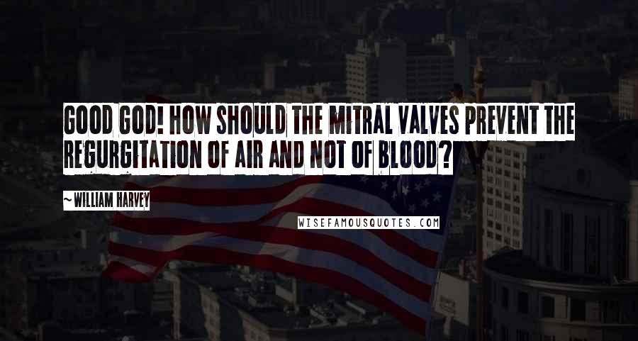 William Harvey Quotes: Good God! how should the mitral valves prevent the regurgitation of air and not of blood?