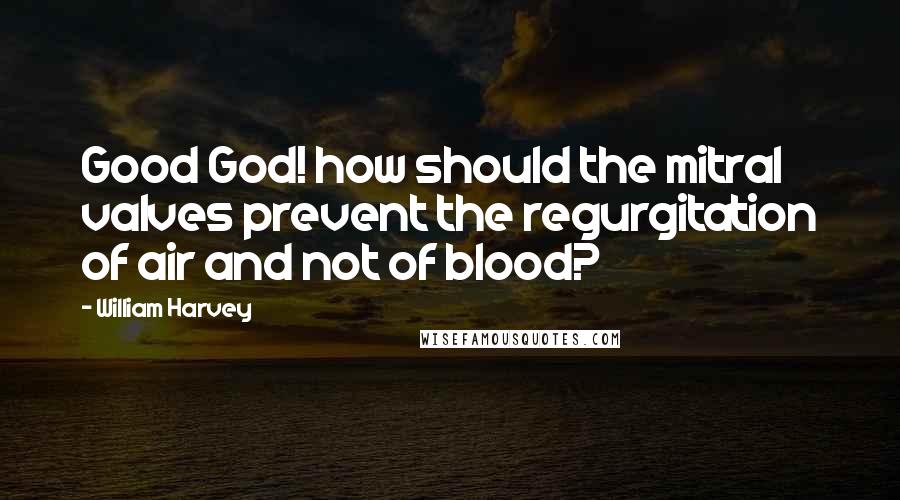 William Harvey Quotes: Good God! how should the mitral valves prevent the regurgitation of air and not of blood?