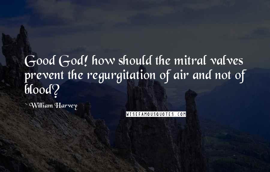 William Harvey Quotes: Good God! how should the mitral valves prevent the regurgitation of air and not of blood?