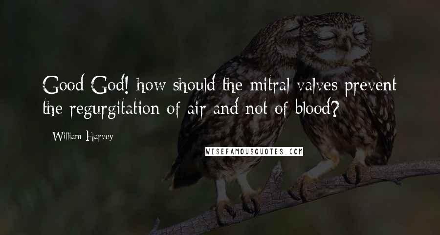 William Harvey Quotes: Good God! how should the mitral valves prevent the regurgitation of air and not of blood?