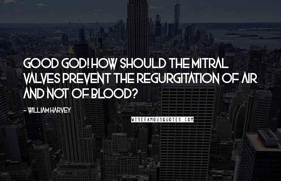 William Harvey Quotes: Good God! how should the mitral valves prevent the regurgitation of air and not of blood?