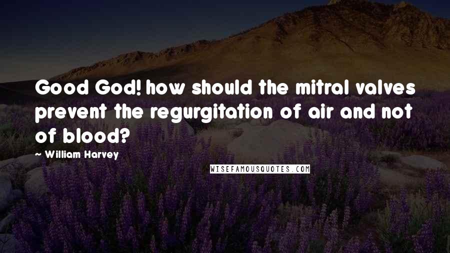 William Harvey Quotes: Good God! how should the mitral valves prevent the regurgitation of air and not of blood?