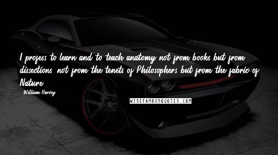 William Harvey Quotes: I profess to learn and to teach anatomy not from books but from dissections, not from the tenets of Philosophers but from the fabric of Nature.